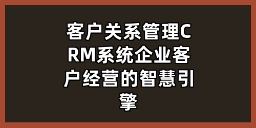 客户关系管理 CRM 系统：企业客户经营的智慧引擎